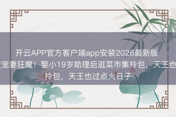 开云APP官方客户端app安装2026最新版 59岁早晨变宠妻狂魔！娶小19岁助理后逛菜市集拎包，天王也过点火日子