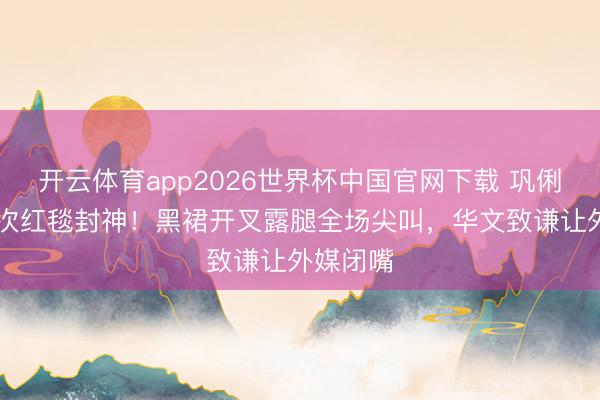 开云体育app2026世界杯中国官网下载 巩俐戛纳21次红毯封神！黑裙开叉露腿全场尖叫，华文致谦让外媒闭嘴