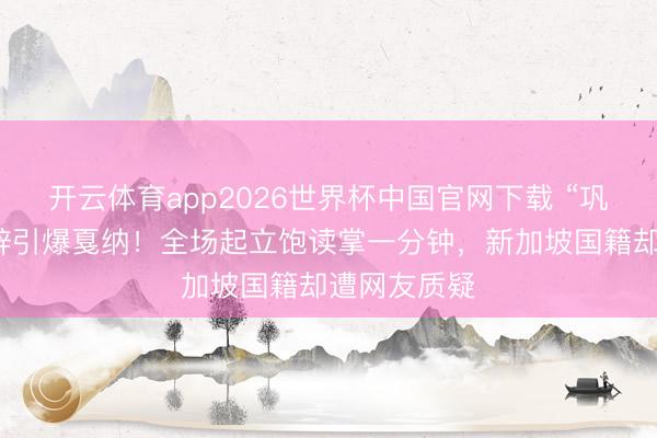 开云体育app2026世界杯中国官网下载 “巩皇”汉文致辞引爆戛纳！全场起立饱读掌一分钟，新加坡国籍却遭网友质疑