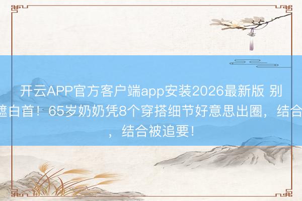开云APP官方客户端app安装2026最新版 别再染头遮白首！65岁奶奶凭8个穿搭细节好意思出圈，结合被追要！