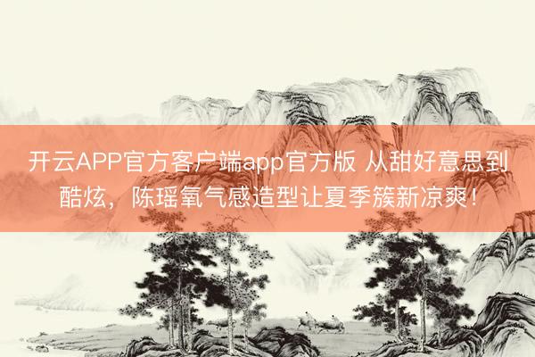 开云APP官方客户端app官方版 从甜好意思到酷炫，陈瑶氧气感造型让夏季簇新凉爽！