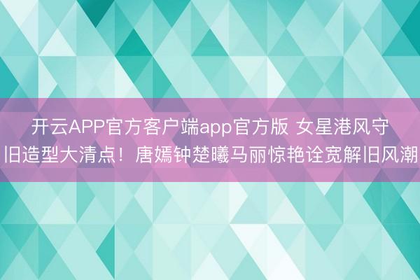 开云APP官方客户端app官方版 女星港风守旧造型大清点!唐嫣钟楚曦马丽惊艳诠宽解旧风潮