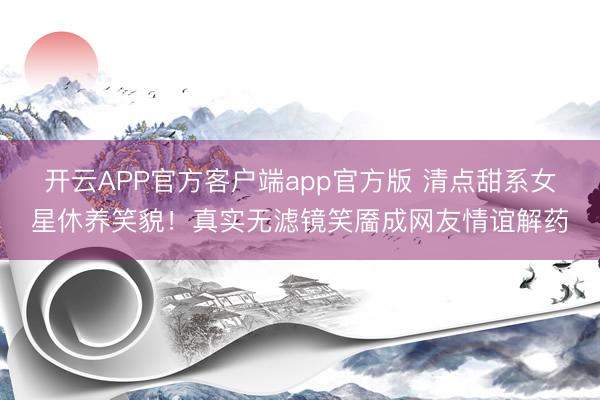 开云APP官方客户端app官方版 清点甜系女星休养笑貌!真实无滤镜笑靥成网友情谊解药