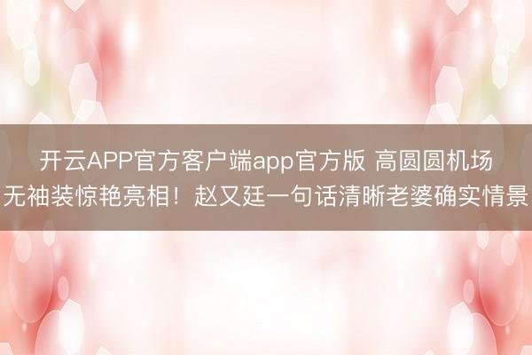 开云APP官方客户端app官方版 高圆圆机场无袖装惊艳亮相！赵又廷一句话清晰老婆确实情景