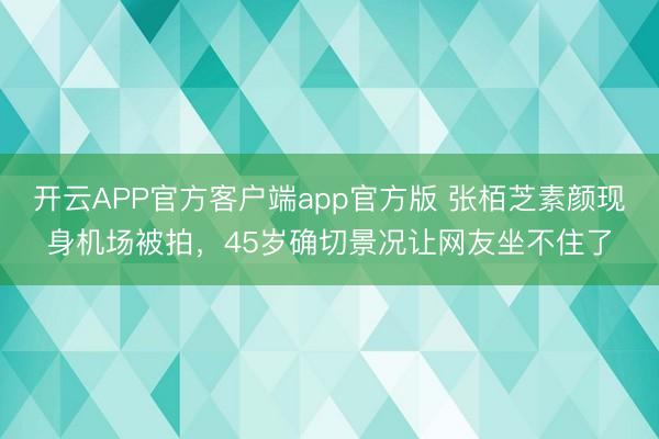 开云APP官方客户端app官方版 张栢芝素颜现身机场被拍，45岁确切景况让网友坐不住了