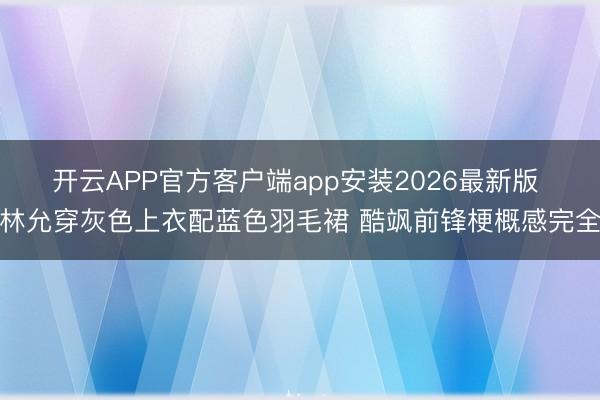 开云APP官方客户端app安装2026最新版 林允穿灰色上衣配蓝色羽毛裙 酷飒前锋梗概感完全