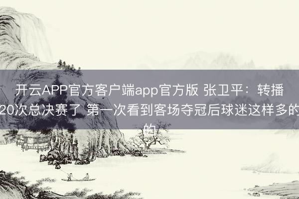 开云APP官方客户端app官方版 张卫平:转播20次总决赛了 第一次看到客场夺冠后球迷这样多的