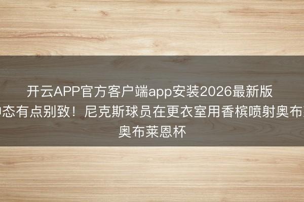 开云APP官方客户端app安装2026最新版 庆祝神态有点别致！尼克斯球员在更衣室用香槟喷射奥布莱恩杯