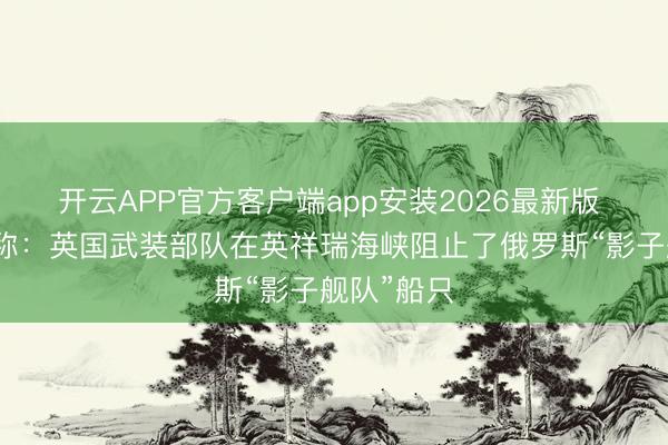 开云APP官方客户端app安装2026最新版 斯塔默宣称：英国武装部队在英祥瑞海峡阻止了俄罗斯“影子舰队”船只