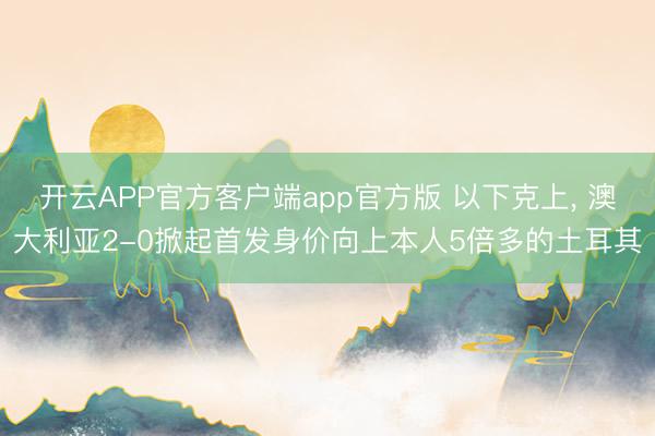 开云APP官方客户端app官方版 以下克上， 澳大利亚2-0掀起首发身价向上本人5倍多的土耳其