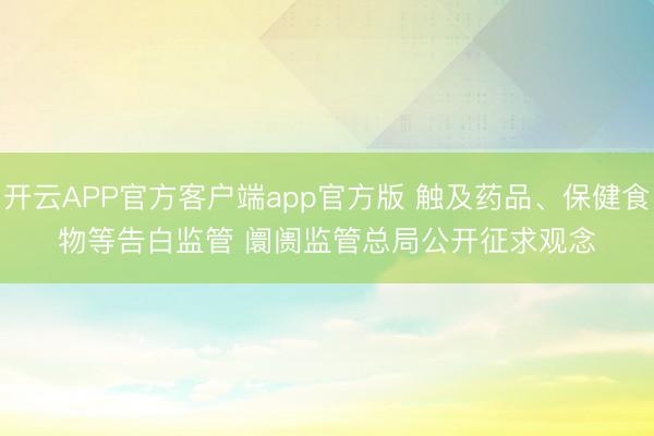 开云APP官方客户端app官方版 触及药品、保健食物等告白监管 阛阓监管总局公开征求观念