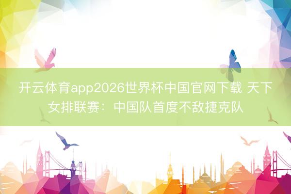开云体育app2026世界杯中国官网下载 天下女排联赛：中国队首度不敌捷克队