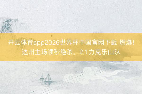 开云体育app2026世界杯中国官网下载 燃爆！达州主场读秒绝杀，2:1力克乐山队