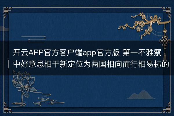 开云APP官方客户端app官方版 第一不雅察｜中好意思相干新定位为两国相向而行相易标的
