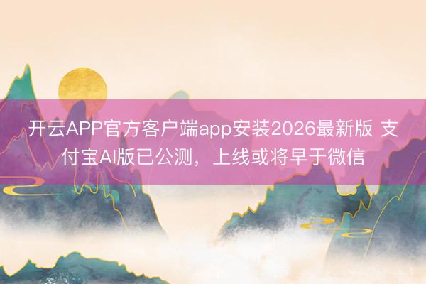 开云APP官方客户端app安装2026最新版 支付宝AI版已公测，上线或将早于微信