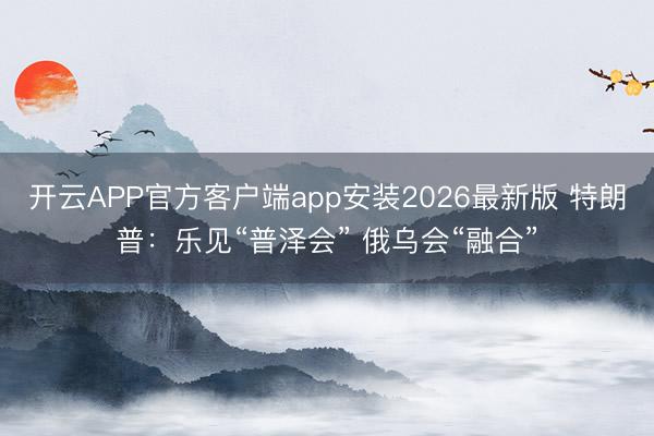 开云APP官方客户端app安装2026最新版 特朗普：乐见“普泽会” 俄乌会“融合”