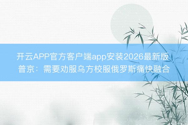 开云APP官方客户端app安装2026最新版 普京：需要劝服乌方校服俄罗斯痛快融合