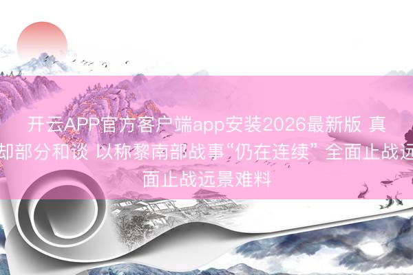 开云APP官方客户端app安装2026最新版 真主党拒却部分和谈 以称黎南部战事“仍在连续” 全面止战远景难料