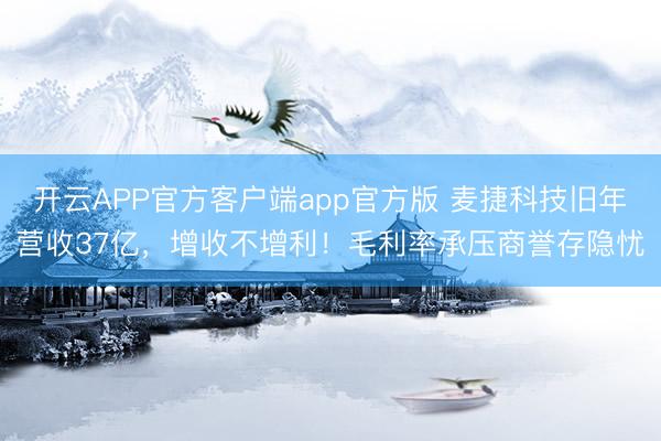 开云APP官方客户端app官方版 麦捷科技旧年营收37亿，增收不增利！毛利率承压商誉存隐忧