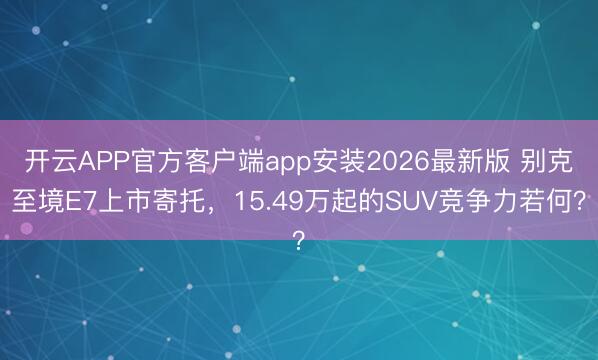 开云APP官方客户端app安装2026最新版 别克至境E7上市寄托，15.49万起的SUV竞争力若何？