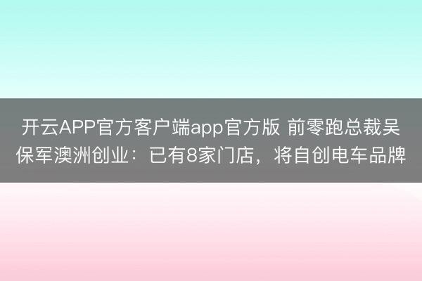 开云APP官方客户端app官方版 前零跑总裁吴保军澳洲创业：已有8家门店，将自创电车品牌