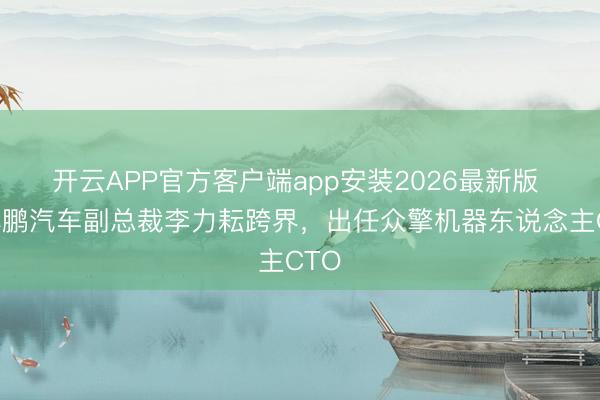 开云APP官方客户端app安装2026最新版 原小鹏汽车副总裁李力耘跨界，出任众擎机器东说念主CTO