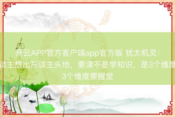 开云APP官方客户端app官方版 犹太机灵：横暴东谈主想出东谈主头地，要津不是学知识，是3个维度要醒觉