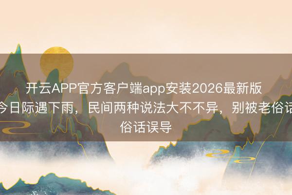 开云APP官方客户端app安装2026最新版 埋葬今日际遇下雨，民间两种说法大不不异，别被老俗话误导