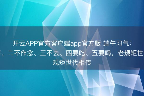 开云APP官方客户端app官方版 端午习气：一不穿、二不作念、三不去、四要吃、五要喝，老规矩世代相传