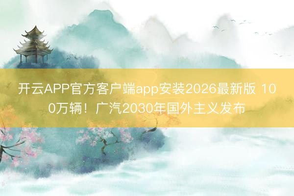 开云APP官方客户端app安装2026最新版 100万辆！广汽2030年国外主义发布