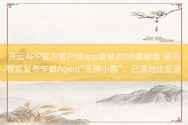 开云APP官方客户端app安装2026最新版 斑马智能发布车载Agent“元神小剧”，已落地比亚迪