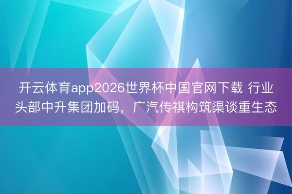 开云体育app2026世界杯中国官网下载 行业头部中升集团加码，广汽传祺构筑渠谈重生态