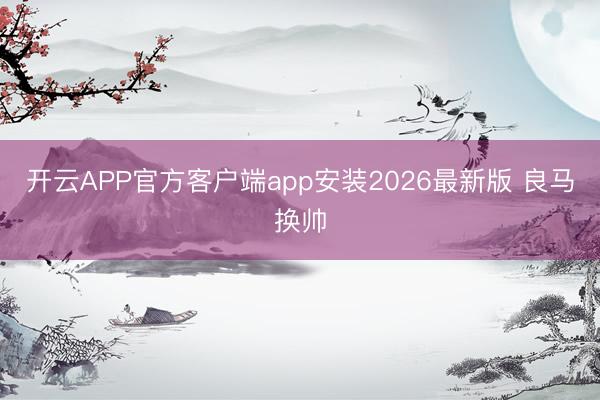 开云APP官方客户端app安装2026最新版 良马换帅