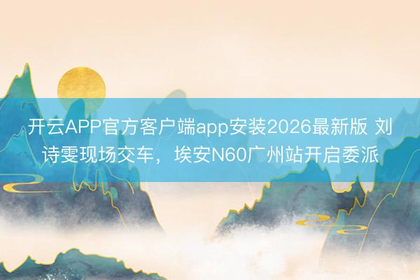开云APP官方客户端app安装2026最新版 刘诗雯现场交车，埃安N60广州站开启委派