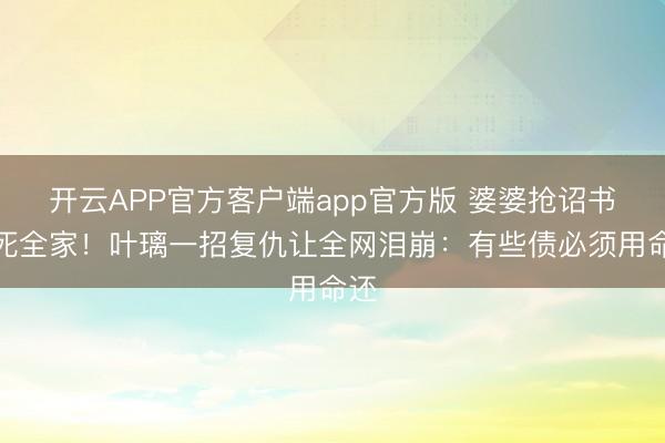 开云APP官方客户端app官方版 婆婆抢诏书害死全家！叶璃一招复仇让全网泪崩：有些债必须用命还