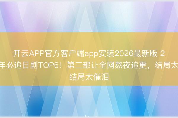 开云APP官方客户端app安装2026最新版 2026年必追日剧TOP6！第三部让全网熬夜追更，结局太催泪
