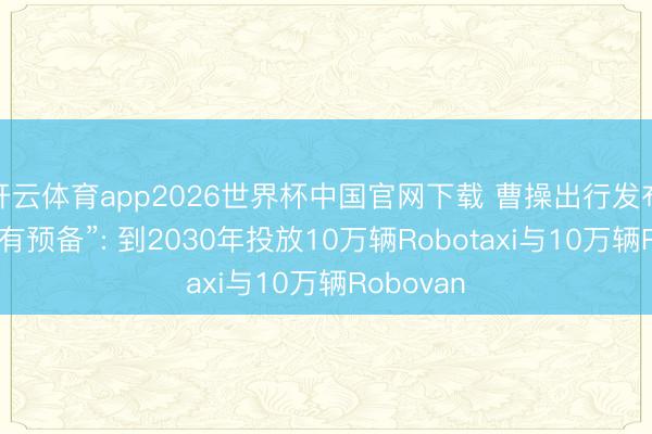 开云体育app2026世界杯中国官网下载 曹操出行发布“双十万有预备”: 到2030年投放10万辆Robotaxi与10万辆Robovan