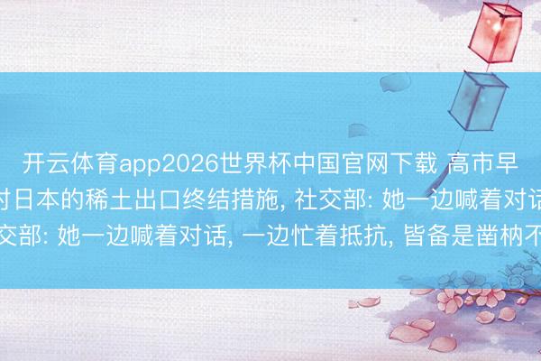 开云体育app2026世界杯中国官网下载 高市早苗称“相当惦念”中国对日本的稀土出口终结措施， 社交部: 她一边喊着对话， 一边忙着抵抗， 皆备是凿枘不入