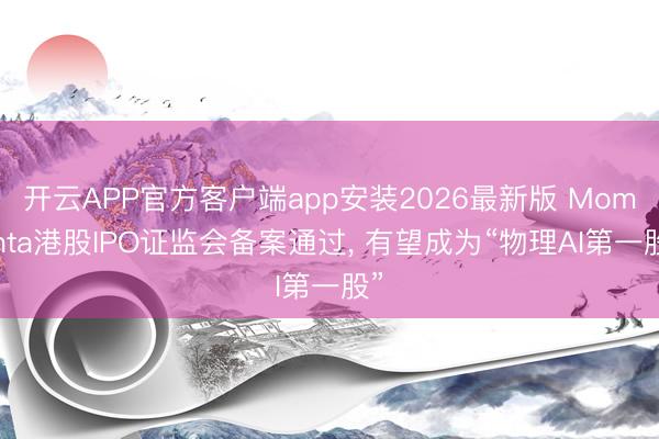 开云APP官方客户端app安装2026最新版 Momenta港股IPO证监会备案通过, 有望成为“物理AI第一股”