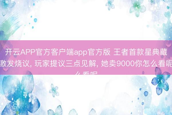 开云APP官方客户端app官方版 王者首款星典藏激发烧议， 玩家提议三点见解， 她卖9000你怎么看呢